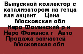 Выпускной коллектор с катализатором на гетца или акцент  › Цена ­ 4 500 - Московская обл., Наро-Фоминский р-н, Наро-Фоминск г. Авто » Продажа запчастей   . Московская обл.